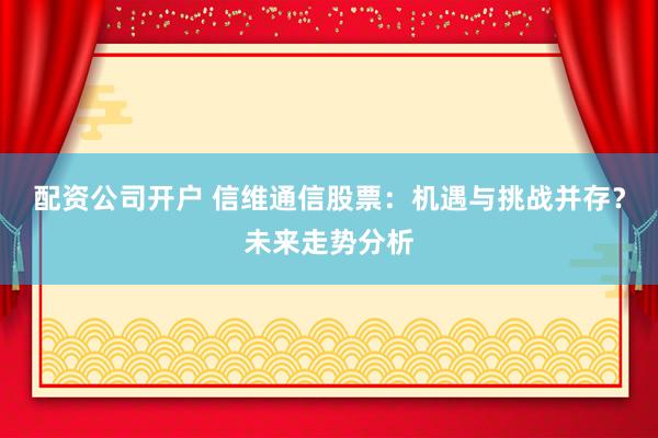 配资公司开户 信维通信股票：机遇与挑战并存？未来走势分析