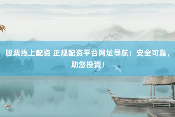 股票线上配资 正规配资平台网址导航：安全可靠，助您投资！