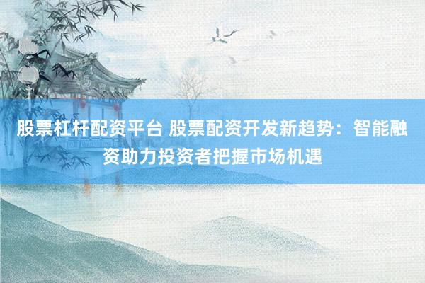 股票杠杆配资平台 股票配资开发新趋势：智能融资助力投资者把握市场机遇