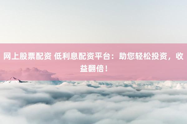网上股票配资 低利息配资平台：助您轻松投资，收益翻倍！