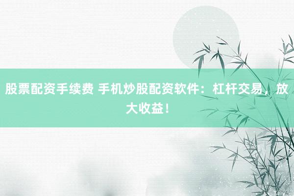 股票配资手续费 手机炒股配资软件：杠杆交易，放大收益！