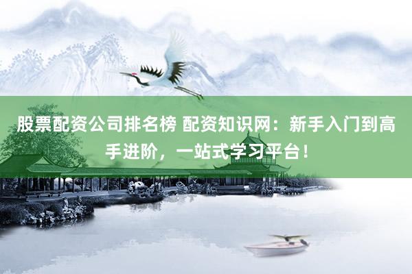 股票配资公司排名榜 配资知识网：新手入门到高手进阶，一站式学习平台！