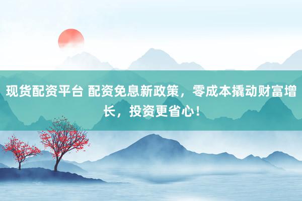 现货配资平台 配资免息新政策，零成本撬动财富增长，投资更省心！