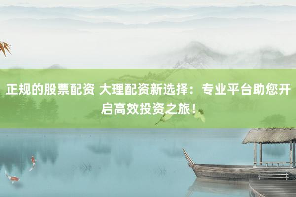 正规的股票配资 大理配资新选择：专业平台助您开启高效投资之旅！