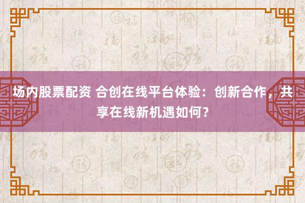 场内股票配资 合创在线平台体验：创新合作，共享在线新机遇如何？