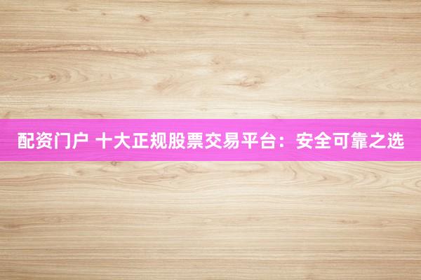 配资门户 十大正规股票交易平台：安全可靠之选