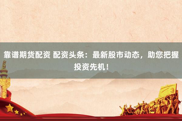 靠谱期货配资 配资头条：最新股市动态，助您把握投资先机！