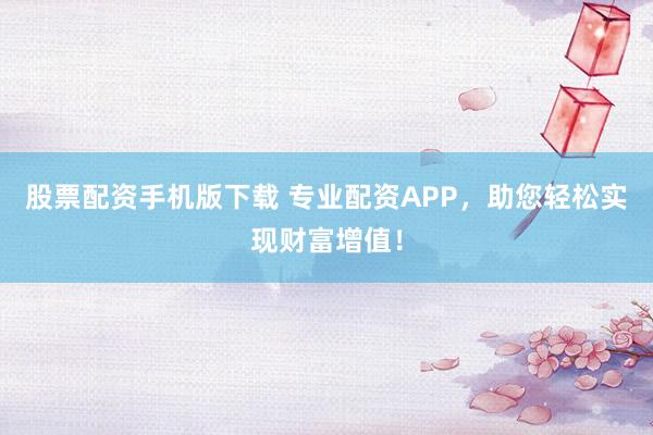 股票配资手机版下载 专业配资APP，助您轻松实现财富增值！