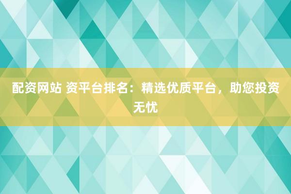 配资网站 资平台排名：精选优质平台，助您投资无忧