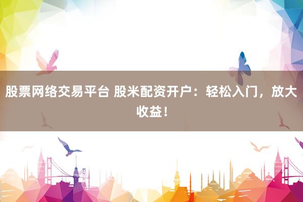 股票网络交易平台 股米配资开户：轻松入门，放大收益！