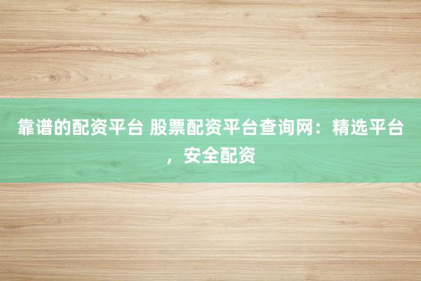 靠谱的配资平台 股票配资平台查询网：精选平台，安全配资