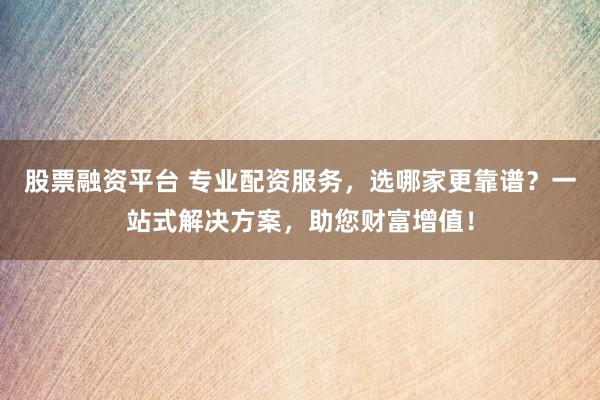 股票融资平台 专业配资服务，选哪家更靠谱？一站式解决方案，助您财富增值！