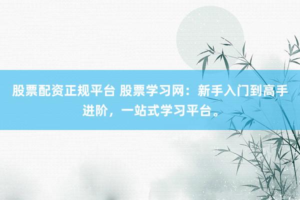 股票配资正规平台 股票学习网：新手入门到高手进阶，一站式学习平台。