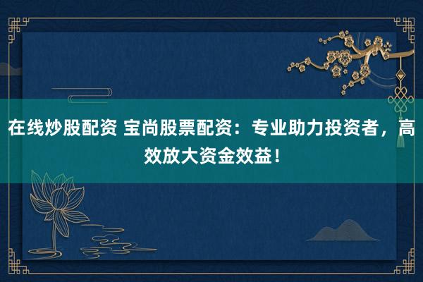 在线炒股配资 宝尚股票配资：专业助力投资者，高效放大资金效益！
