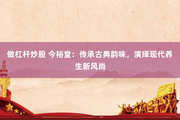 做杠杆炒股 今裕堂：传承古典韵味，演绎现代养生新风尚
