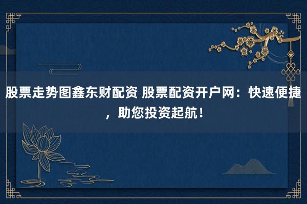 股票走势图鑫东财配资 股票配资开户网：快速便捷，助您投资起航！
