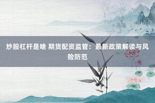炒股杠杆是啥 期货配资监管：最新政策解读与风险防范