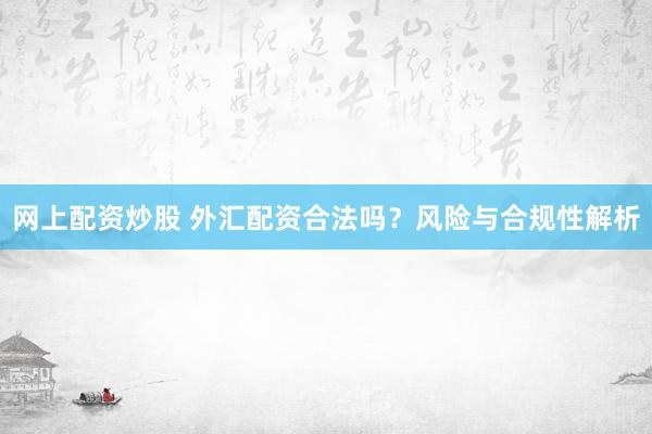 网上配资炒股 外汇配资合法吗？风险与合规性解析