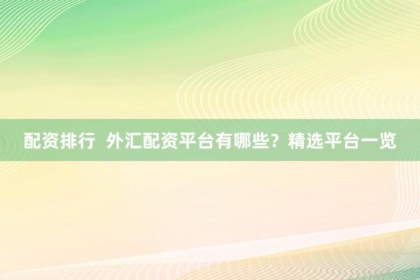 配资排行  外汇配资平台有哪些？精选平台一览