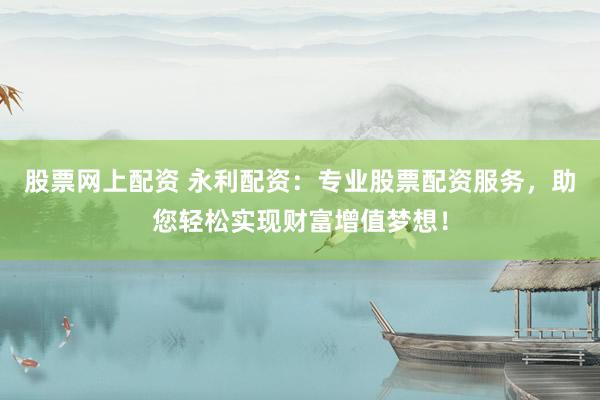 股票网上配资 永利配资：专业股票配资服务，助您轻松实现财富增值梦想！
