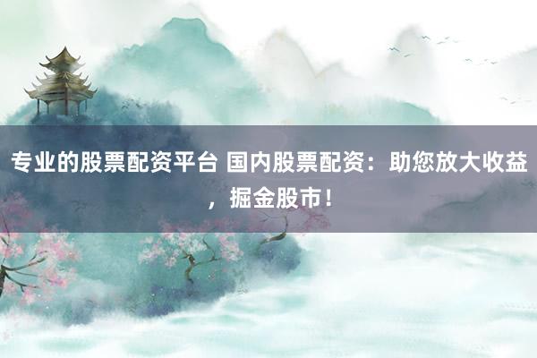 专业的股票配资平台 国内股票配资：助您放大收益，掘金股市！