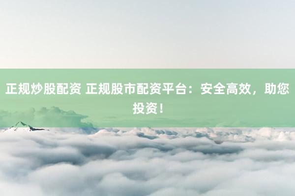 正规炒股配资 正规股市配资平台：安全高效，助您投资！