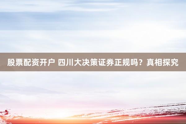 股票配资开户 四川大决策证券正规吗？真相探究