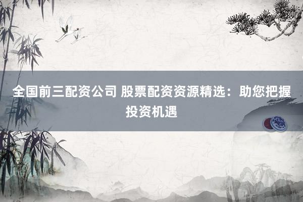 全国前三配资公司 股票配资资源精选：助您把握投资机遇