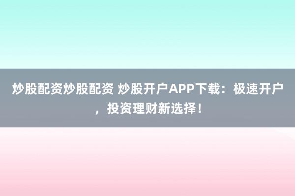 炒股配资炒股配资 炒股开户APP下载：极速开户，投资理财新选择！