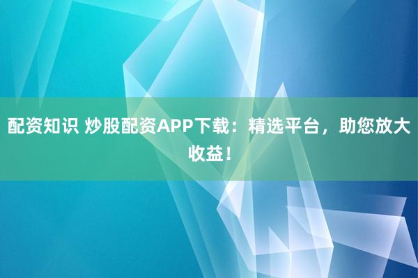配资知识 炒股配资APP下载：精选平台，助您放大收益！