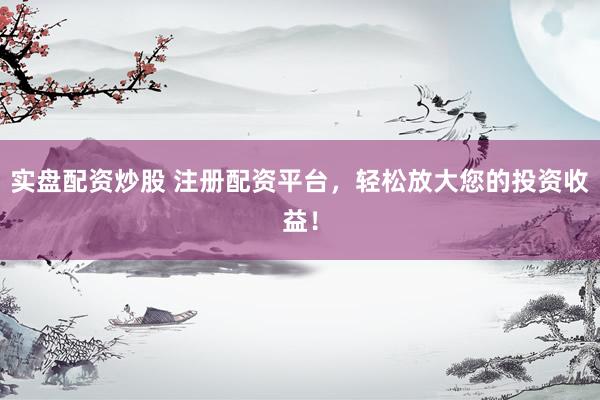 实盘配资炒股 注册配资平台，轻松放大您的投资收益！